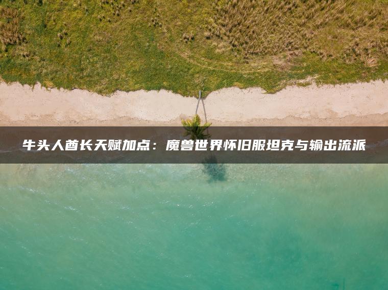 牛头人酋长天赋加点:魔兽世界怀旧服坦克与输出流派 牛头人酋长天赋加点:魔兽世界怀旧服坦克与输出流派