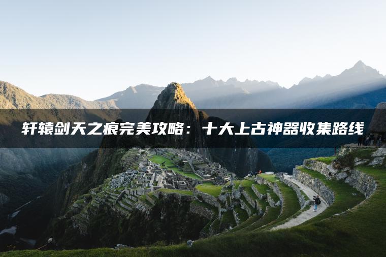轩辕剑天之痕完美攻略:十大上古神器收集路线 轩辕剑天之痕完美攻略:十大上古神器收集路线