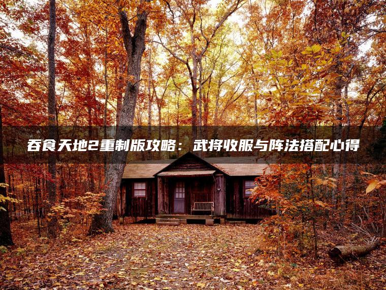 吞食天地2重制版攻略:武将收服与阵法搭配心得 吞食天地2重制版攻略:武将收服与阵法搭配心得