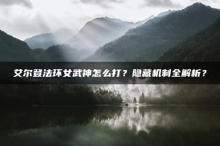 艾尔登法环女武神怎么打?隐藏机制全解析? 艾尔登法环女武神怎么打?隐藏机制全解析?