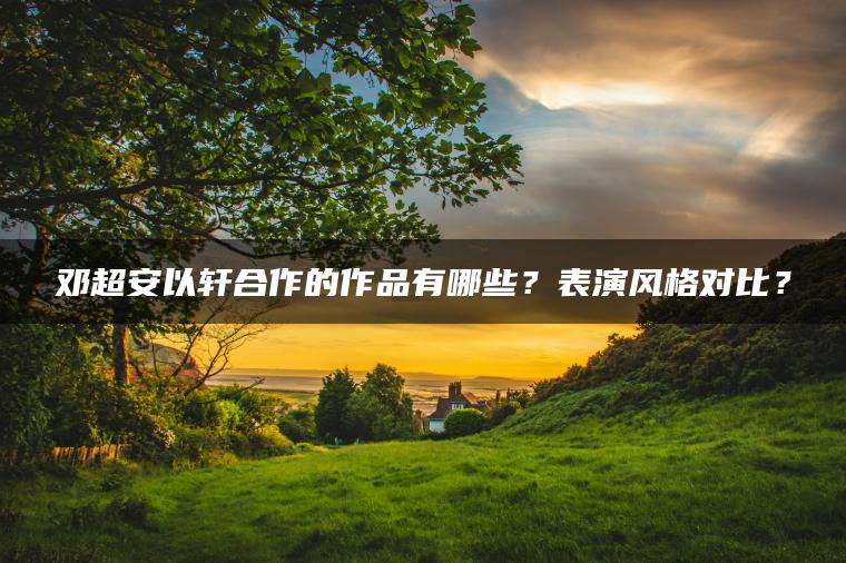 邓超安以轩合作的作品有哪些?表演风格对比? 邓超安以轩合作的作品有哪些?表演风格对比?